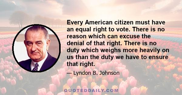 Every American citizen must have an equal right to vote. There is no reason which can excuse the denial of that right. There is no duty which weighs more heavily on us than the duty we have to ensure that right.