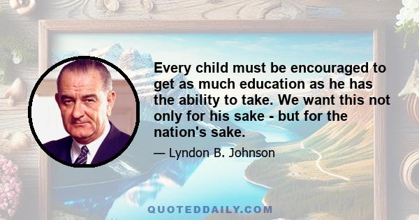 Every child must be encouraged to get as much education as he has the ability to take. We want this not only for his sake - but for the future of our nation's sake. Nothing matters more to the future of our country: not 