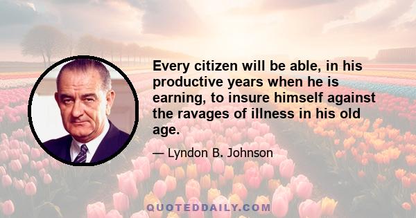 Every citizen will be able, in his productive years when he is earning, to insure himself against the ravages of illness in his old age.