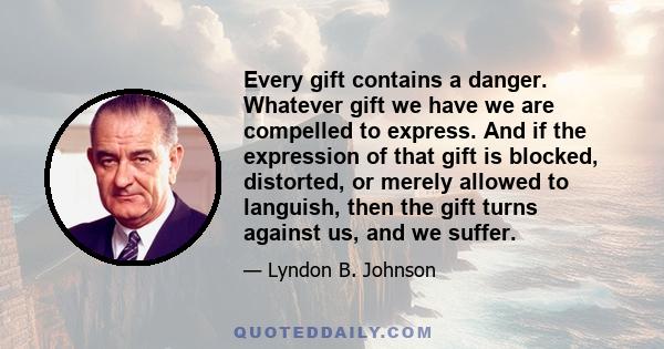 Every gift contains a danger. Whatever gift we have we are compelled to express. And if the expression of that gift is blocked, distorted, or merely allowed to languish, then the gift turns against us, and we suffer.