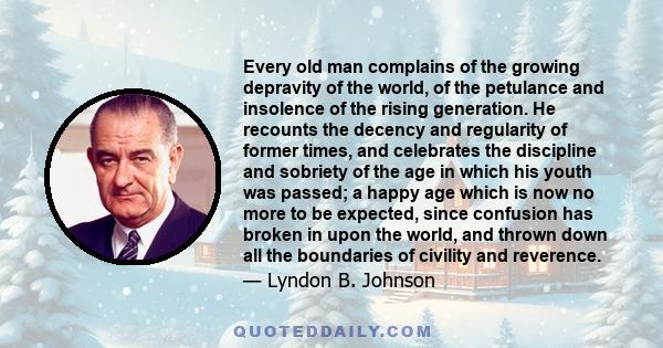 Every old man complains of the growing depravity of the world, of the petulance and insolence of the rising generation. He recounts the decency and regularity of former times, and celebrates the discipline and sobriety