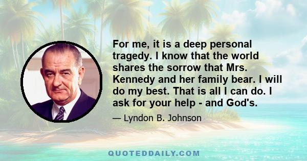 For me, it is a deep personal tragedy. I know that the world shares the sorrow that Mrs. Kennedy and her family bear. I will do my best. That is all I can do. I ask for your help - and God's.