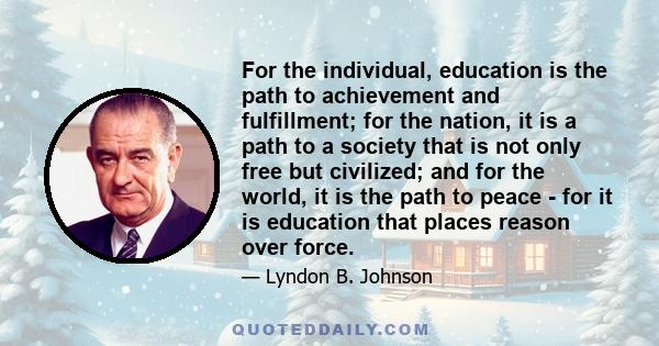 For the individual, education is the path to achievement and fulfillment; for the nation, it is a path to a society that is not only free but civilized; and for the world, it is the path to peace - for it is education