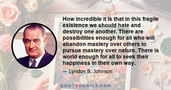 How incredible it is that in this fragile existence we should hate and destroy one another. There are possibilities enough for all who will abandon mastery over others to pursue mastery over nature. There is world