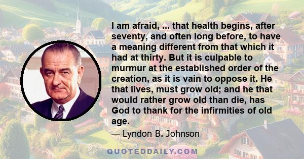 I am afraid, ... that health begins, after seventy, and often long before, to have a meaning different from that which it had at thirty. But it is culpable to murmur at the established order of the creation, as it is