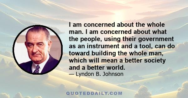 I am concerned about the whole man. I am concerned about what the people, using their government as an instrument and a tool, can do toward building the whole man, which will mean a better society and a better world.