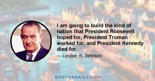 I am going to build the kind of nation that President Roosevelt hoped for, President Truman worked for, and President Kennedy died for.