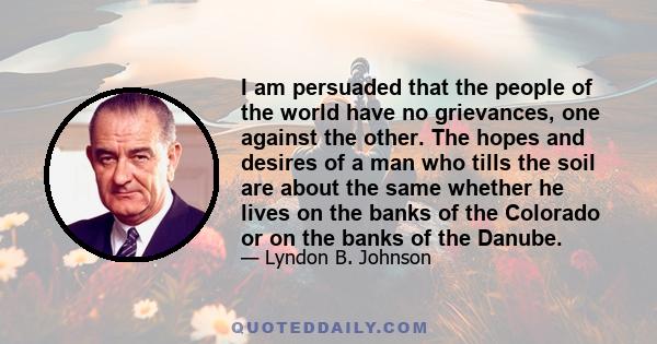 I am persuaded that the people of the world have no grievances, one against the other. The hopes and desires of a man who tills the soil are about the same whether he lives on the banks of the Colorado or on the banks