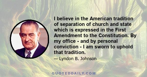 I believe in the American tradition of separation of church and state which is expressed in the First Amendment to the Constitution. By my office - and by personal conviction - I am sworn to uphold that tradition.