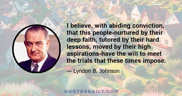 I believe, with abiding conviction, that this people-nurtured by their deep faith, tutored by their hard lessons, moved by their high aspirations-have the will to meet the trials that these times impose.