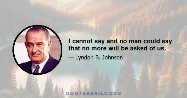 I cannot say and no man could say that no more will be asked of us.