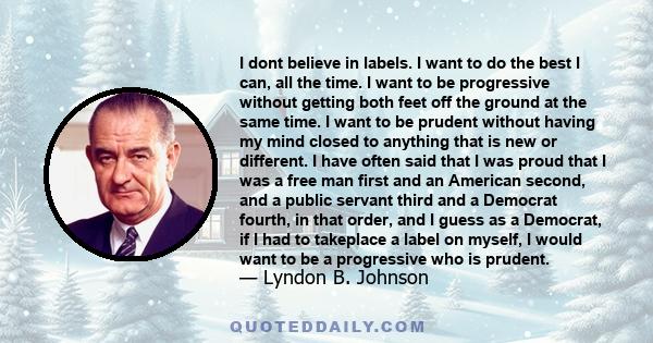 I dont believe in labels. I want to do the best I can, all the time. I want to be progressive without getting both feet off the ground at the same time. I want to be prudent without having my mind closed to anything