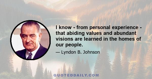 I know - from personal experience - that abiding values and abundant visions are learned in the homes of our people.