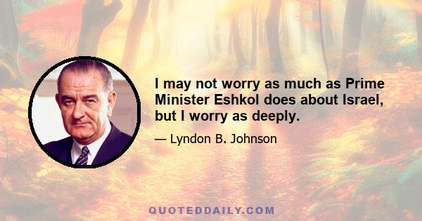 I may not worry as much as Prime Minister Eshkol does about Israel, but I worry as deeply.