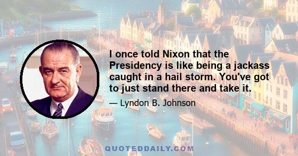 I once told Nixon that the Presidency is like being a jackass caught in a hail storm. You've got to just stand there and take it.