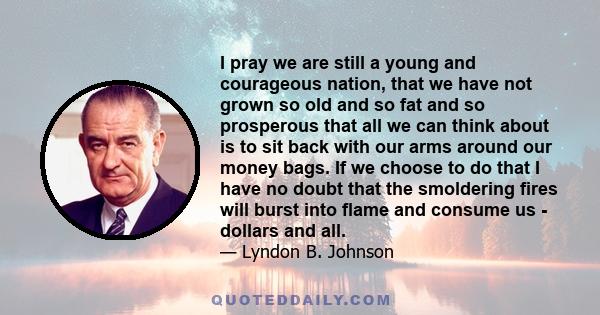 I pray we are still a young and courageous nation, that we have not grown so old and so fat and so prosperous that all we can think about is to sit back with our arms around our money bags. If we choose to do that I