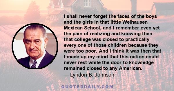 I shall never forget the faces of the boys and the girls in that little Welhausen Mexican School, and I remember even yet the pain of realizing and knowing then that college was closed to practically every one of those