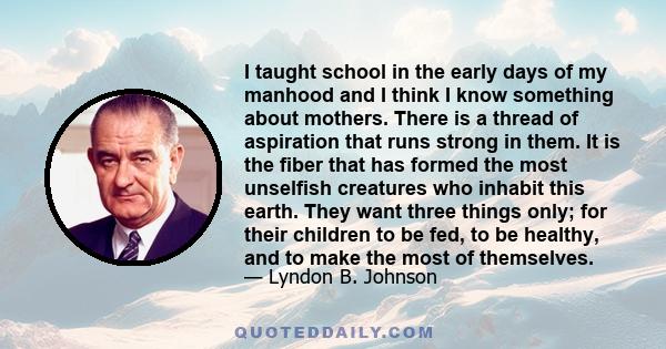 I taught school in the early days of my manhood and I think I know something about mothers. There is a thread of aspiration that runs strong in them. It is the fiber that has formed the most unselfish creatures who