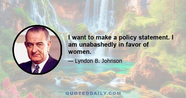 I want to make a policy statement. I am unabashedly in favor of women.