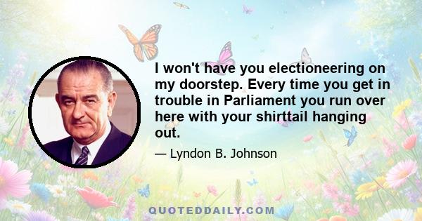 I won't have you electioneering on my doorstep. Every time you get in trouble in Parliament you run over here with your shirttail hanging out.