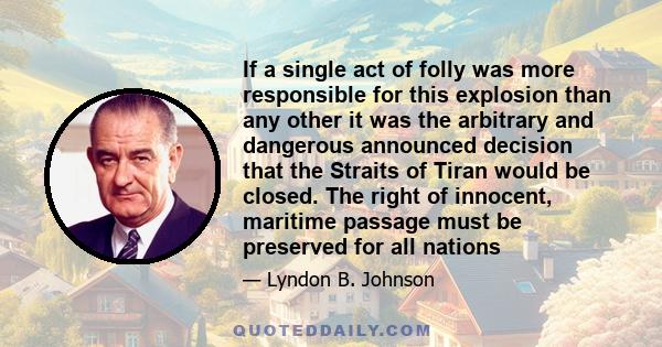 If a single act of folly was more responsible for this explosion than any other it was the arbitrary and dangerous announced decision that the Straits of Tiran would be closed. The right of innocent, maritime passage