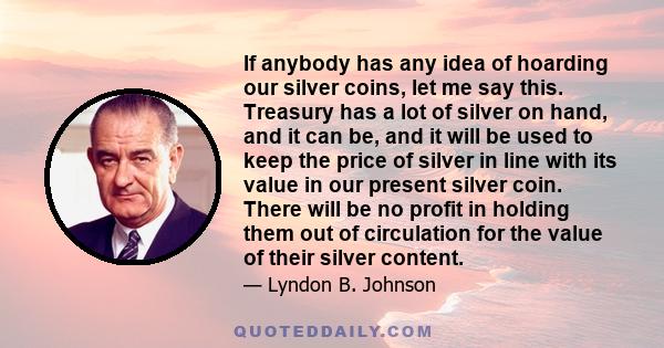 If anybody has any idea of hoarding our silver coins, let me say this. Treasury has a lot of silver on hand, and it can be, and it will be used to keep the price of silver in line with its value in our present silver