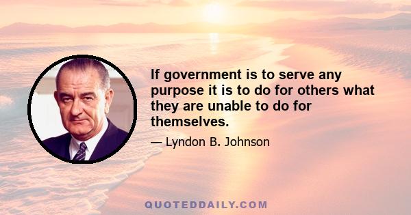 If government is to serve any purpose it is to do for others what they are unable to do for themselves.