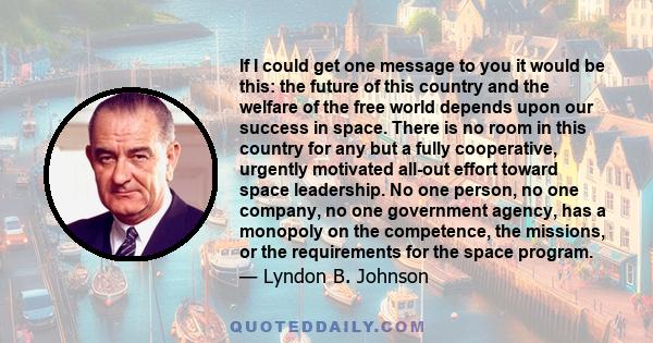 If I could get one message to you it would be this: the future of this country and the welfare of the free world depends upon our success in space. There is no room in this country for any but a fully cooperative,