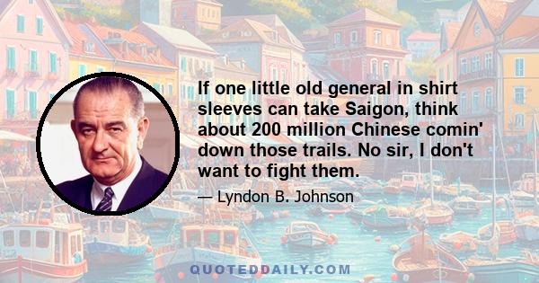 If one little old general in shirt sleeves can take Saigon, think about 200 million Chinese comin' down those trails. No sir, I don't want to fight them.