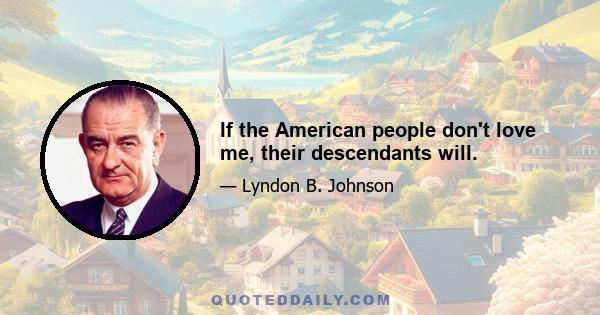 If the American people don't love me, their descendants will.