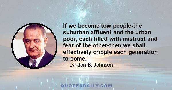 If we become tow people-the suburban affluent and the urban poor, each filled with mistrust and fear of the other-then we shall effectively cripple each generation to come.