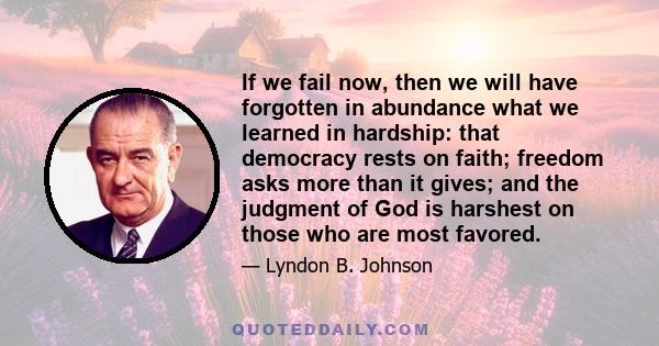 If we fail now, then we will have forgotten in abundance what we learned in hardship: that democracy rests on faith; freedom asks more than it gives; and the judgment of God is harshest on those who are most favored.