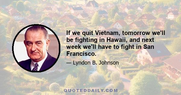 If we quit Vietnam, tomorrow we'll be fighting in Hawaii, and next week we'll have to fight in San Francisco.