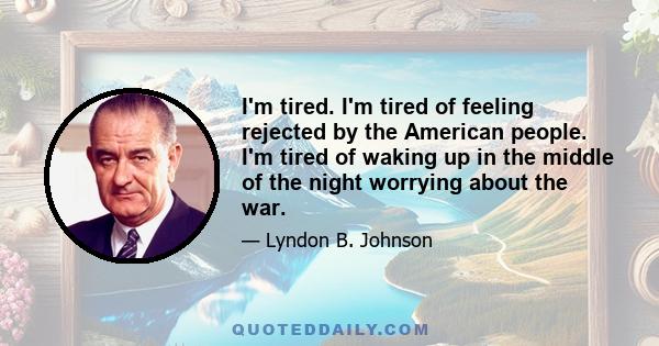 I'm tired. I'm tired of feeling rejected by the American people. I'm tired of waking up in the middle of the night worrying about the war.