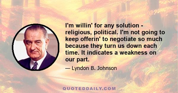 I'm willin' for any solution - religious, political. I'm not going to keep offerin' to negotiate so much because they turn us down each time. It indicates a weakness on our part.