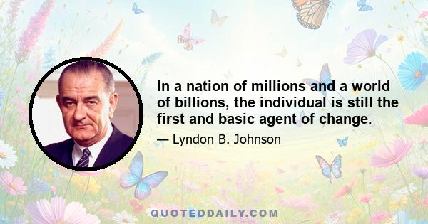 In a nation of millions and a world of billions, the individual is still the first and basic agent of change.