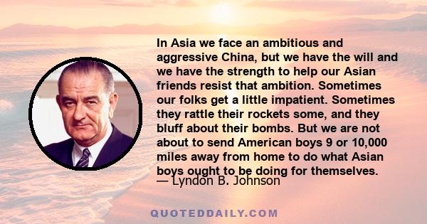 In Asia we face an ambitious and aggressive China, but we have the will and we have the strength to help our Asian friends resist that ambition. Sometimes our folks get a little impatient. Sometimes they rattle their