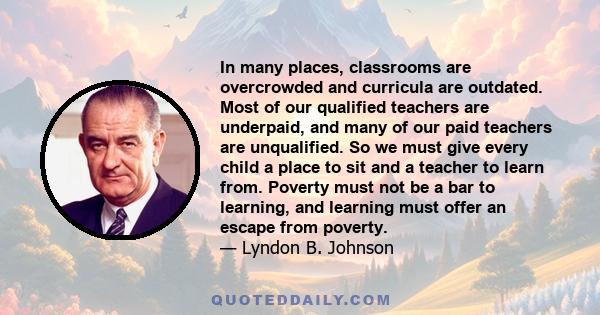 In many places, classrooms are overcrowded and curricula are outdated. Most of our qualified teachers are underpaid, and many of our paid teachers are unqualified. So we must give every child a place to sit and a