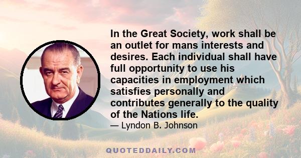 In the Great Society, work shall be an outlet for mans interests and desires. Each individual shall have full opportunity to use his capacities in employment which satisfies personally and contributes generally to the