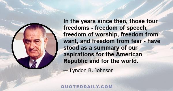 In the years since then, those four freedoms - freedom of speech, freedom of worship, freedom from want, and freedom from fear - have stood as a summary of our aspirations for the American Republic and for the world.