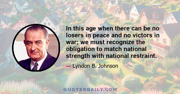 In this age when there can be no losers in peace and no victors in war; we must recognize the obligation to match national strength with national restraint.