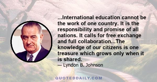 ...International education cannot be the work of one country. It is the responsibility and promise of all nations. It calls for free exchange and full collaboration...The knowledge of our citizens is one treasure which