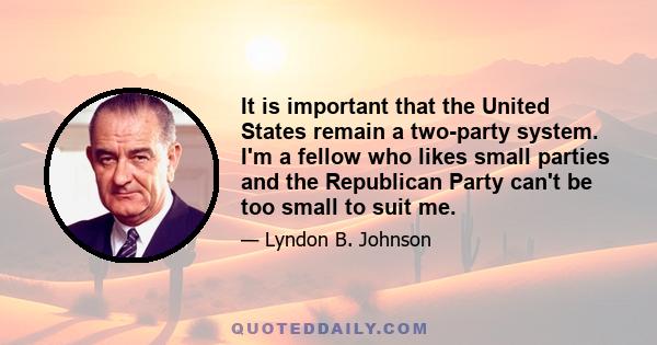 It is important that the United States remain a two-party system. I'm a fellow who likes small parties and the Republican Party can't be too small to suit me.