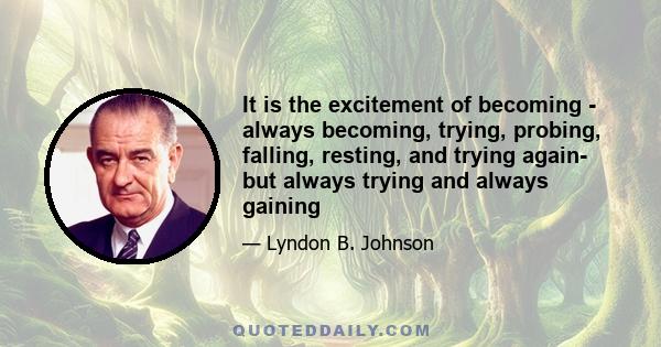 It is the excitement of becoming - always becoming, trying, probing, falling, resting, and trying again- but always trying and always gaining