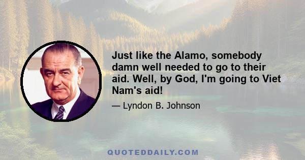 Just like the Alamo, somebody damn well needed to go to their aid. Well, by God, I'm going to Viet Nam's aid!