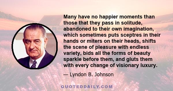 Many have no happier moments than those that they pass in solitude, abandoned to their own imagination, which sometimes puts sceptres in their hands or miters on their heads, shifts the scene of pleasure with endless