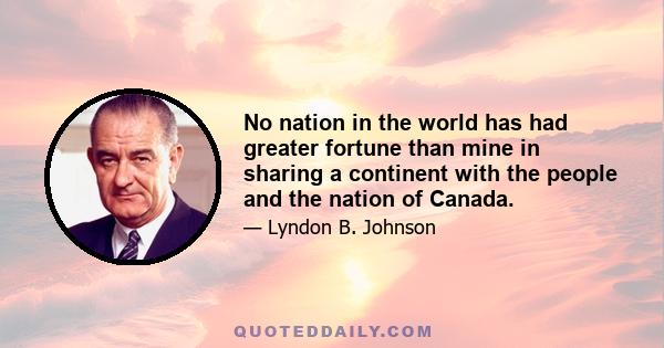 No nation in the world has had greater fortune than mine in sharing a continent with the people and the nation of Canada.