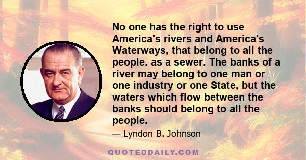 No one has the right to use America's rivers and America's Waterways, that belong to all the people. as a sewer. The banks of a river may belong to one man or one industry or one State, but the waters which flow between 