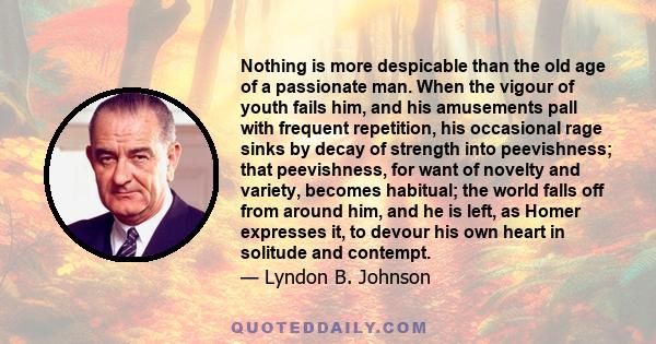 Nothing is more despicable than the old age of a passionate man. When the vigour of youth fails him, and his amusements pall with frequent repetition, his occasional rage sinks by decay of strength into peevishness;