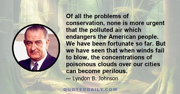 Of all the problems of conservation, none is more urgent that the polluted air which endangers the American people. We have been fortunate so far. But we have seen that when winds fail to blow, the concentrations of